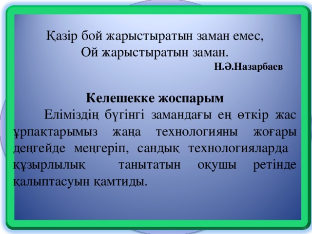 Сабақ соңында рефлексиялық бағыт жасау Қазір бой жарыстыратын заман емес, Ой жарыстыратын заман.       Н.Ә.Назарбаев  Келешекке жоспарым  Еліміздің бүгінгі замандағы ең өткір жас ұрпақтарымыз жаңа технологияны жоғары деңгейде меңгеріп, сандық технологияларда құзырлылық танытатын оқушы ретінде қалыптасуын қамтиды.  Оқушылардың Блум таксономиясы бойынша іс - әрекетке барғаным Топпен жұмыс істеу. Өзгерістер Бағалау тек журналға баға қоюмен шектелмейтінін түсінгенім