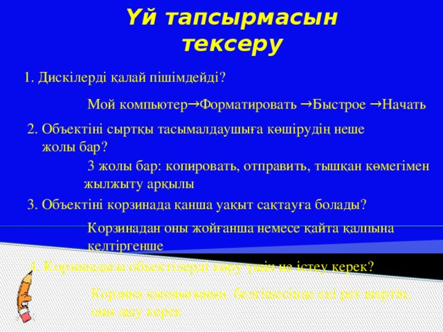 Үй тапсырмасын тексеру 1. Дискілерді қалай пішімдейді? Мой компьютер→Форматировать →Быстрое →Начать 2. Объектіні сыртқы тасымалдаушыға көшірудің неше  жолы бар?  3 жолы бар: копировать, отправить, тышқан көмегімен жылжыту арқылы 3. Объектіні корзинада қанша уақыт сақтауға болады? Корзинадан оны жойғанша немесе қайта қалпына келтіргенше 4. Корзинадағы объектілерді көру үшін не істеу керек? Корзина қапшығының белгішесінде екі рет шертіп, оны ашу керек