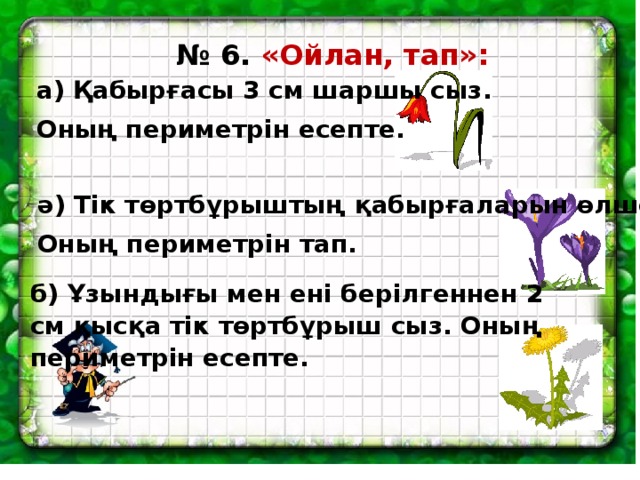 № 6. «Ойлан, тап»: а) Қабырғасы 3 см шаршы сыз. Оның периметрін есепте. ә) Тік төртбұрыштың қабырғаларын өлше. Оның периметрін тап. б) Ұзындығы мен ені берілгеннен 2 см қысқа тік төртбұрыш сыз. Оның периметрін есепте.