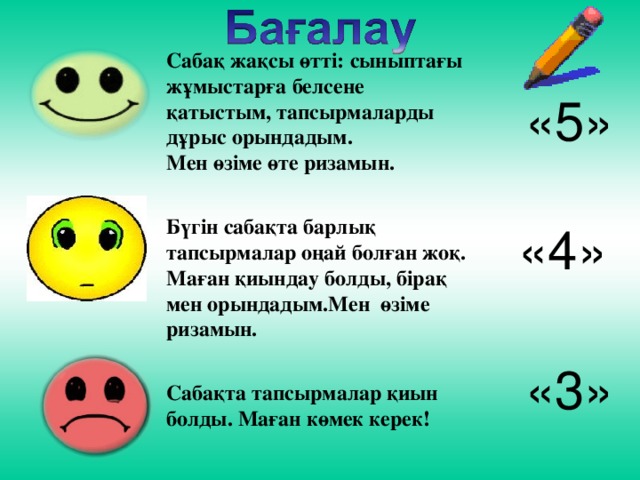 Сабақ жақсы өтті: сыныптағы жұмыстарға белсене қатыстым, тапсырмаларды дұрыс орындадым. Мен өзіме өте ризамын.  Бүгін сабақта барлық тапсырмалар оңай болған жоқ. Маған қиындау болды, бірақ мен орындадым.Мен өзіме ризамын.  Сабақта тапсырмалар қиын болды. Маған көмек керек! «5» «4» «3»