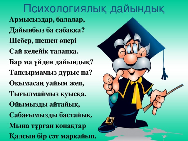 Психологиялық дайындық   Армысыздар, балалар,  Дайынбыз ба сабаққа?  Шебер, шешен өнері  Сай келейік талапқа.  Бар ма үйден дайындық?  Тапсырмамыз дұрыс па?  Оқымасаң уайым жеп,  Тығылмаймыз қуысқа.  Ойымызды айтайық,  Сабағымызды бастайық.  Мына тұрған қонақтар  Қалсын бір сәт марқайып.