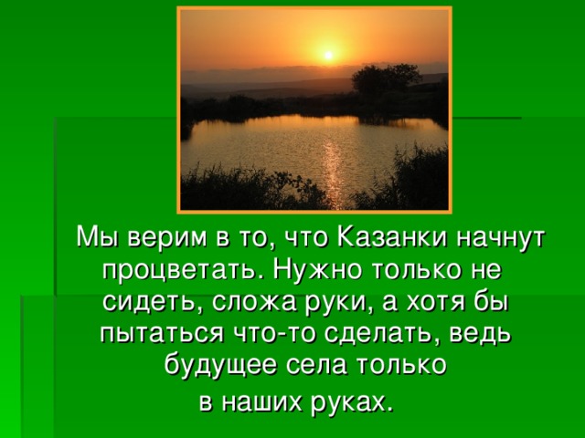 Мы верим в то, что Казанки начнут процветать. Нужно только не сидеть, сложа руки, а хотя бы пытаться что-то сделать, ведь будущее села только  в наших руках.