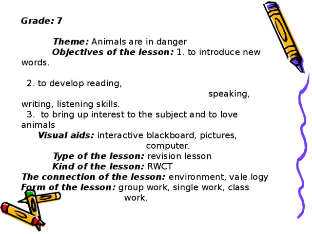 Grade:  7  Theme: Animals are in danger  Objective s of the lesson: 1. to introduce new words.  2. to develop reading, speaking, writing, listening skills.  3. to bring up interest to the subject and to love animals  Visual aids: interactive blackboard, pictures,     computer.  Type of the lesson: revision lesson  Kind of the lesson: RWCT The connection of the lesson: environment, vale logy Form of the lesson: group work, single work, class   work.