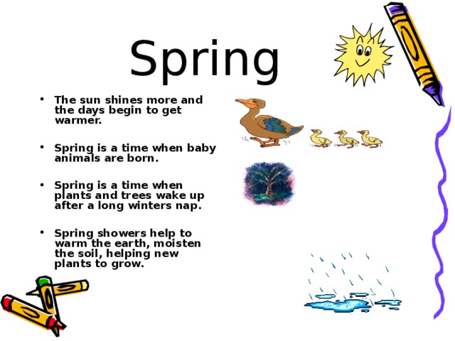 Spring The sun shines more and the days begin to get warmer.  Spring is a time when baby animals are born.  Spring is a time when plants and trees wake up after a long winters nap.  Spring showers help to warm the earth, moisten the soil, helping new plants to grow.