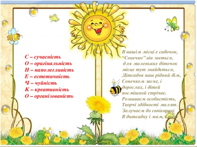 В нашім місці є садочок, “ Сонечко” він зветься,  для маленьких діточок місце тут знайдеться, Дітсадок наш рідний дім, Сонечком засяє, і дорослих, і дітей посмішкой стрічає. Розвиваєм особистість, Творчі здібності малят. Залучаєм до свпівпраці В дитсадку і мам, і тат С – сучасність О – оригінальність Н – наполегливість Е – естетичність Ч – чуйність К – креативність О – організованість  