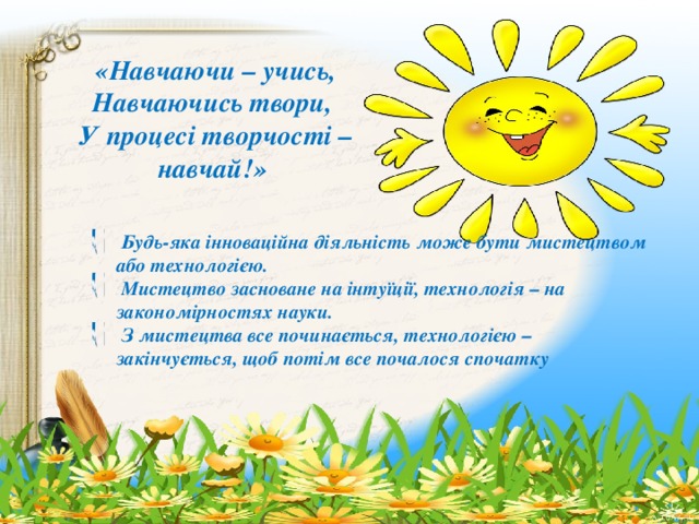 «Навчаючи – учись, Навчаючись твори, У процесі творчості – навчай!»  Будь-яка інноваційна діяльність може бути мистецтвом або технологією.  Мистецтво засноване на інтуїції, технологія – на закономірностях науки.  З мистецтва все починається, технологією – закінчується, щоб потім все почалося спочатку