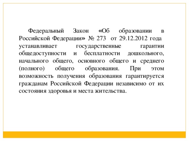 Федеральный Закон « Об образовании в Российской Федерации » № 273 от 29.12.2012 года устанавливает государственные гарантии общедоступности и бесплатности дошкольного, начального общего, основного общего и среднего (полного) общего образования. При этом возможность получения образования гарантируется гражданам Российской Федерации независимо от их состояния здоровья и места жительства.