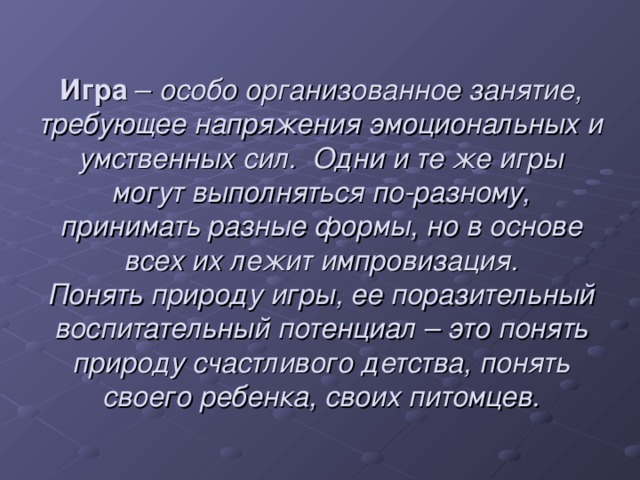 Игра – особо организованное занятие, требующее напряжения эмоциональных и умственных сил.  Одни и те же игры могут выполняться по-разному, принимать разные формы, но в основе всех их лежит импровизация. Понять природу игры, ее поразительный воспитательный потенциал – это понять природу счастливого детства, понять своего ребенка, своих питомцев.