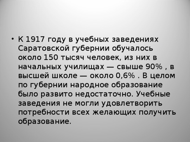 К 1917 году в учебных заведениях Саратовской губернии обучалось около 150 тысяч человек, из них в начальных училищах — свыше 90% , в высшей школе — около 0,6% . В целом по губернии народное образование было развито недостаточно. Учебные заведения не могли удовлетворить потребности всех желающих получить образование.