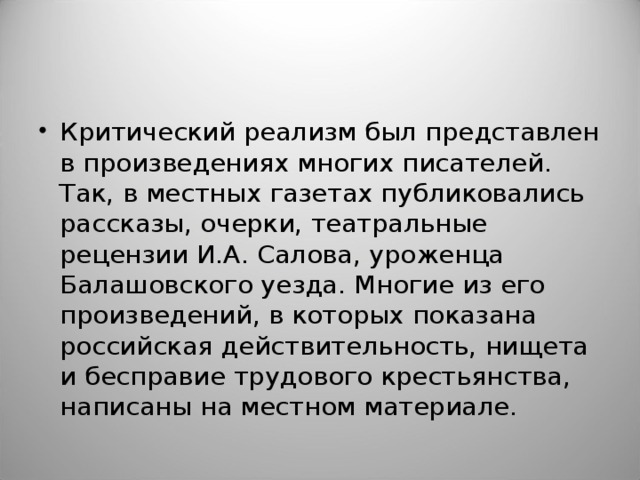 Критический реализм был представлен в произведениях многих писателей. Так, в местных газетах публиковались рассказы, очерки, театральные рецензии И.А. Салова, уроженца Балашовского уезда. Многие из его произведений, в которых показана российская действительность, нищета и бесправие трудового крестьянства, написаны на местном материале.