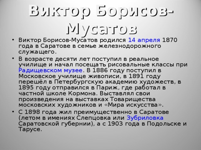 Виктор Борисов-Мусатов Виктор Борисов-Мусатов родился 14 апреля 1870 года в Саратове в семье железнодорожного служащего. В возрасте десяти лет поступил в реальное училище и начал посещать рисовальные классы при Радищевском музее . В 1886 году поступил в Московское училище живописи, в 1891 году перешёл в Петербургскую академию художеств, в 1895 году отправился в Париж, где работал в частной школе Кормона. Выставлял свои произведения на выставках Товарищества московских художников и «Мира искусства». С 1898 года жил преимущественно в Саратове (летом в имениях Слепцовка или Зубриловка Саратовской губернии), а с 1903 года в Подольске и Тарусе.