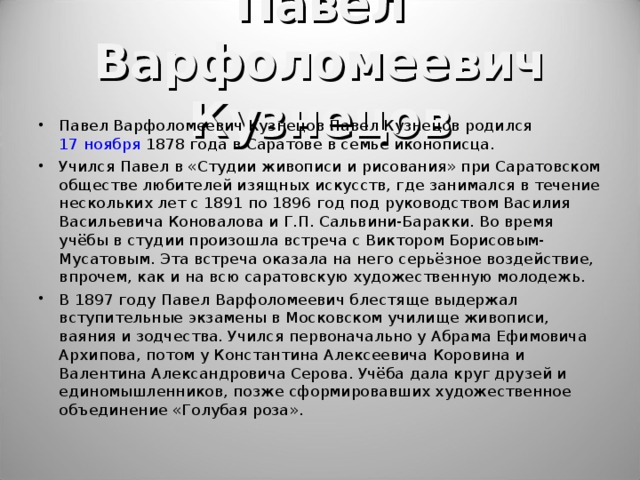 Павел Варфоломеевич Кузнецов Павел Варфоломеевич Кузнецов Павел Кузнецов родился 17 ноября 1878 года в Саратове в семье иконописца. Учился Павел в «Студии живописи и рисования» при Саратовском обществе любителей изящных искусств, где занимался в течение нескольких лет с 1891 по 1896 год под руководством Василия Васильевича Коновалова и Г.П. Сальвини-Баракки. Во время учёбы в студии произошла встреча с Виктором Борисовым-Мусатовым. Эта встреча оказала на него серьёзное воздействие, впрочем, как и на всю саратовскую художественную молодежь. В 1897 году Павел Варфоломеевич блестяще выдержал вступительные экзамены в Московском училище живописи, ваяния и зодчества. Учился первоначально у Абрама Ефимовича Архипова, потом у Константина Алексеевича Коровина и Валентина Александровича Серова. Учёба дала круг друзей и единомышленников, позже сформировавших художественное объединение «Голубая роза».