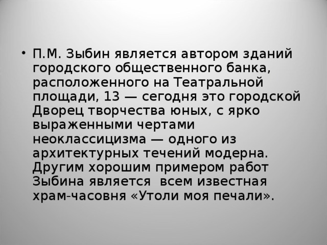 П.М. Зыбин является автором зданий городского общественного банка, расположенного на Театральной площади, 13 — сегодня это городской Дворец творчества юных, с ярко выраженными чертами неоклассицизма — одного из архитектурных течений модерна. Другим хорошим примером работ Зыбина является  всем известная храм-часовня «Утоли моя печали».