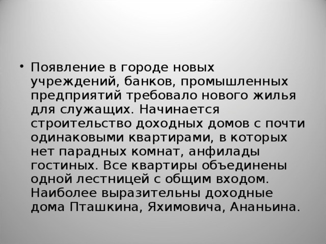 Появление в городе новых учреждений, банков, промышленных предприятий требовало нового жилья для служащих. Начинается строительство доходных домов с почти одинаковыми квартирами, в которых нет парадных комнат, анфилады гостиных. Все квартиры объединены одной лестницей с общим входом. Наиболее выразительны доходные дома Пташкина, Яхимовича, Ананьина.