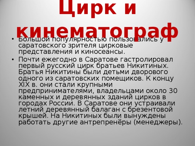 Цирк и кинематограф Большой популярностью пользовались у саратовского зрителя цирковые представления и киносеансы. Почти ежегодно в Саратове гастролировал первый русский цирк братьев Никитиных. Братья Никитины были детьми дворового одного из саратовских помещиков. К концу XIX в. они стали крупными предпринимателями, владельцами около 30 каменных и деревянных зданий цирков в городах России. В Саратове они устраивали летний деревянный балаган с брезентовой крышей. На Никитиных были вынуждены работать другие антрепренёры (менеджеры).