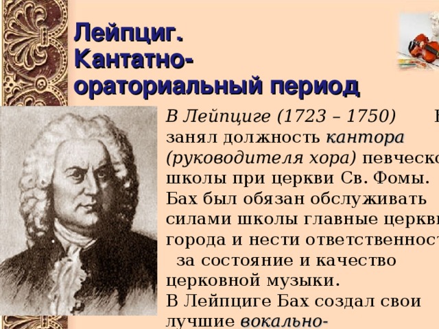 Лейпциг.  Кантатно-ораториальный период В Лейпциге  (1723 – 1750) Бах занял должность кантора  (руководителя хора) певческой школы при церкви Св. Фомы. Бах был обязан обслуживать силами школы главные церкви города и нести ответственность за состояние и качество церковной музыки. В Лейпциге Бах создал свои лучшие вокально-инструментальные композиции : кантаты, оратории