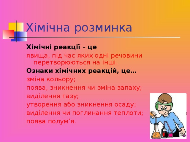 Хімічна розминка Хімічні реакції – це  явища, під час яких одні речовини перетворюються на інші. Ознаки хімічних реакцій, це… зміна кольору; поява, зникнення чи зміна запаху; виділення газу; утворення або зникнення осаду; виділення чи поглинання теплоти; поява полум’я.