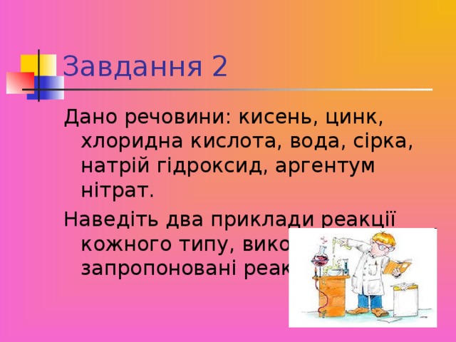 Завдання 2 Дано речовини: кисень, цинк, хлоридна кислота, вода, сірка, натрій гідроксид, аргентум нітрат. Наведіть два приклади реакції кожного типу, використовуючи запропоновані реактиви.