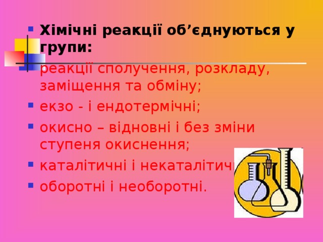 Хімічні реакції об’єднуються у групи: реакції сполучення, розкладу, заміщення та обміну; екзо - і ендотермічні; окисно – відновні і без зміни ступеня окиснення; каталітичні і некаталітичні; оборотні і необоротні.