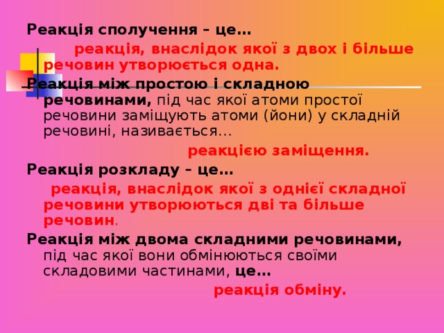 Реакція сполучення – це…   реакція, внаслідок якої з двох і більше речовин утворюється одна. Реакція між простою і складною речовинами, під час якої атоми простої речовини заміщують атоми (йони) у складній речовині, називається…  реакцією заміщення. Реакція розкладу – це…   реакція, внаслідок якої з однієї складної речовини утворюються дві та більше речовин . Реакція між двома складними речовинами, під час якої вони обмінюються своїми складовими частинами, це…  реакція обміну.