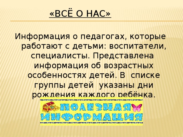 «Всё о нас»   Информация о педагогах, которые работают с детьми: воспитатели, специалисты. Представлена  информация об возрастных особенностях детей. В  списке группы детей  указаны дни рождения каждого ребёнка.