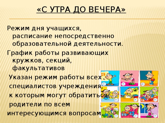 «С утра до вечера»   Режим дня учащихся,  расписание непосредственно образовательной деятельности. График работы развивающих кружков, секций, факультативов  Указан режим работы всех  специалистов учреждения,  к которым могут обратиться  родители по всем интересующимся вопросам.