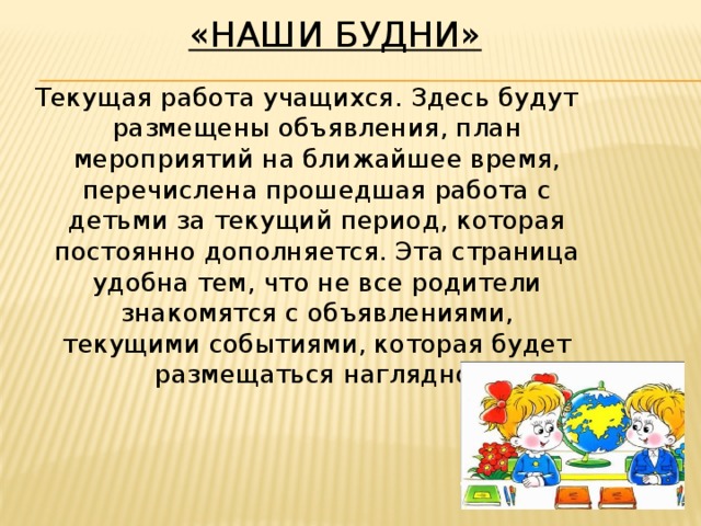 «Наши будни»   Текущая работа учащихся. Здесь будут размещены объявления, план мероприятий на ближайшее время, перечислена прошедшая работа с детьми за текущий период, которая постоянно дополняется. Эта страница удобна тем, что не все родители знакомятся с объявлениями, текущими событиями, которая будет размещаться наглядно.