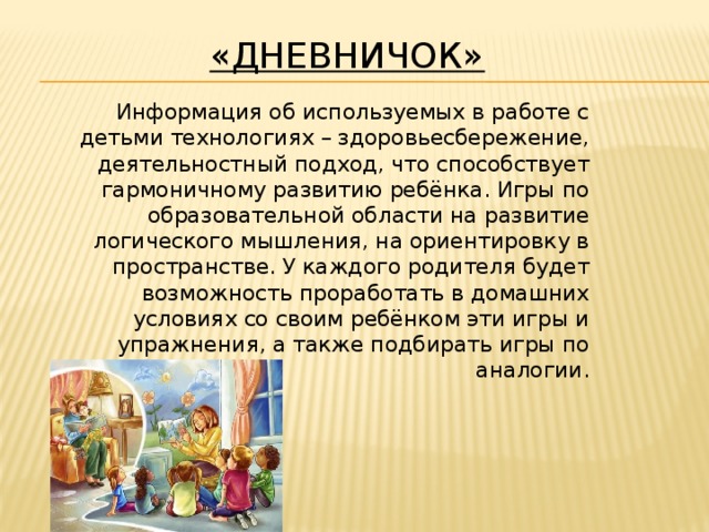 «Дневничок»  Информация об используемых в работе с детьми технологиях – здоровьесбережение, деятельностный подход, что способствует гармоничному развитию ребёнка. Игры по образовательной области на развитие логического мышления, на ориентировку в пространстве. У каждого родителя будет возможность проработать в домашних условиях со своим ребёнком эти игры и упражнения, а также подбирать игры по аналогии.