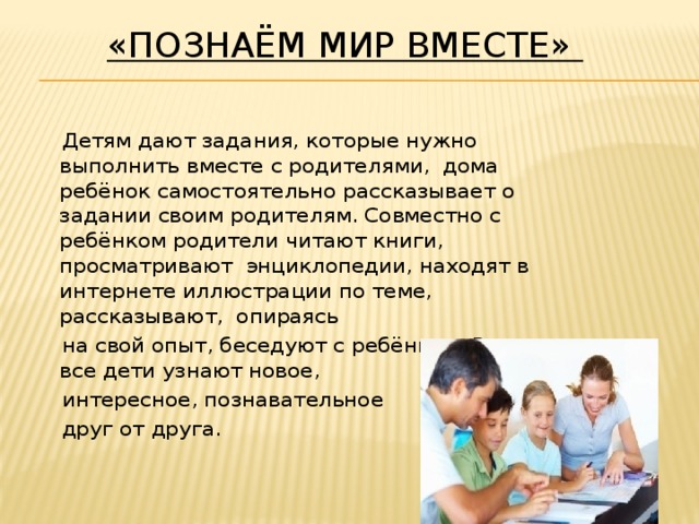 «Познаём мир вместе»   Детям дают задания, которые нужно выполнить вместе с родителями, дома ребёнок самостоятельно рассказывает о задании своим родителям. Совместно с ребёнком родители читают книги, просматривают  энциклопедии, находят в интернете иллюстрации по теме, рассказывают,  опираясь  на свой опыт, беседуют с ребёнком. В классе все дети узнают новое,  интересное, познавательное  друг от друга.