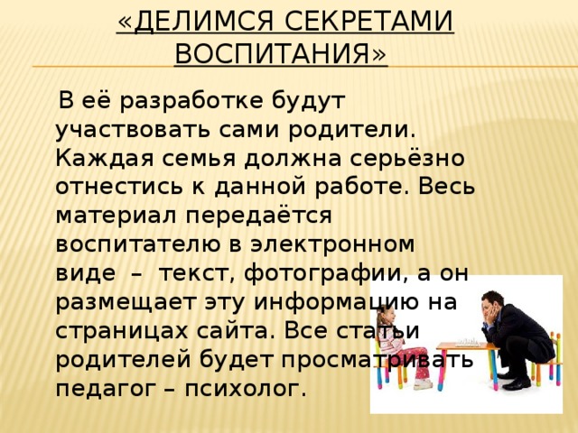 «Делимся секретами воспитания»    В её разработке будут участвовать сами родители. Каждая семья должна серьёзно отнестись к данной работе. Весь материал передаётся воспитателю в электронном виде – текст, фотографии, а он размещает эту информацию на страницах сайта. Все статьи родителей будет просматривать педагог – психолог.