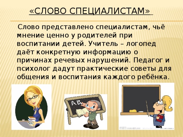 «Слово специалистам»      Слово представлено специалистам, чьё мнение ценно у родителей при воспитании детей. Учитель – логопед даёт конкретную информацию о причинах речевых нарушений. Педагог и психолог дадут практические советы для общения и воспитания каждого ребёнка.