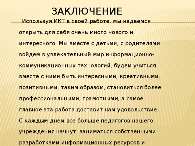 Заключение  Используя ИКТ в своей работе, мы надеемся открыть для себя очень много нового и интересного. Мы вместе с детьми, с родителями войдем в увлекательный мир информационно-коммуникационных технологий, будем учиться вместе с ними быть интересными, креативными, позитивными, таким образом, становиться более профессиональными, грамотными, а самое главное эта работа доставит нам удовольствие. С каждым днем все больше педагогов нашего учреждения начнут заниматься собственными разработками информационных ресурсов и других средств ИКТ.