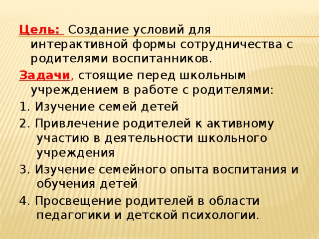 Цель:   Создание условий для интерактивной формы сотрудничества с родителями воспитанников. Задачи , стоящие перед школьным учреждением в работе с родителями: 1. Изучение семей детей 2. Привлечение родителей к активному участию в деятельности школьного учреждения 3. Изучение семейного опыта воспитания и обучения детей 4. Просвещение родителей в области педагогики и детской психологии.