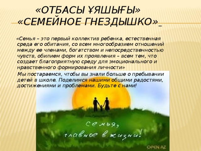 «Отбасы ұяшығы»  «Семейное гнездышко»   «Семья – это первый коллектив ребенка, естественная среда его обитания, со всем многообразием отношений между ее членами, богатством и непосредственностью чувств, обилием форм их проявления – всем тем, что создает благоприятную среду для эмоционального и нравственного формирования личности»  Мы постараемся, чтобы вы знали больше о пребывании детей в школе. Поделимся нашими общими радостями, достижениями и проблемами. Будьте с нами!