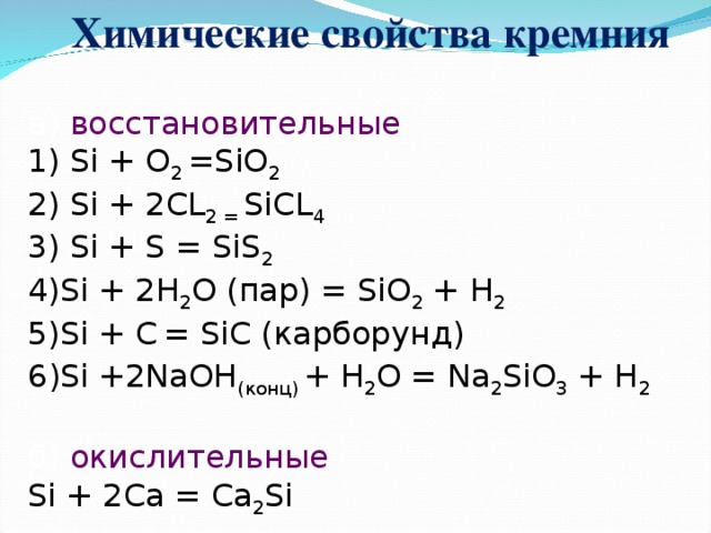 Химические свойства  кремния    а) восстановительные  1) Si + O 2 =SiO 2  2) Si + 2CL 2 = SiCL 4  3) Si + S = SiS 2  4) Si + 2H 2 O ( пар) = SiO 2 + H 2  5)Si + C  = SiC ( карборунд)  6 ) Si +2NaOH ( конц) + H 2 O = Na 2 SiO 3 + H 2   б) окислительные  Si + 2Ca = Ca 2 Si