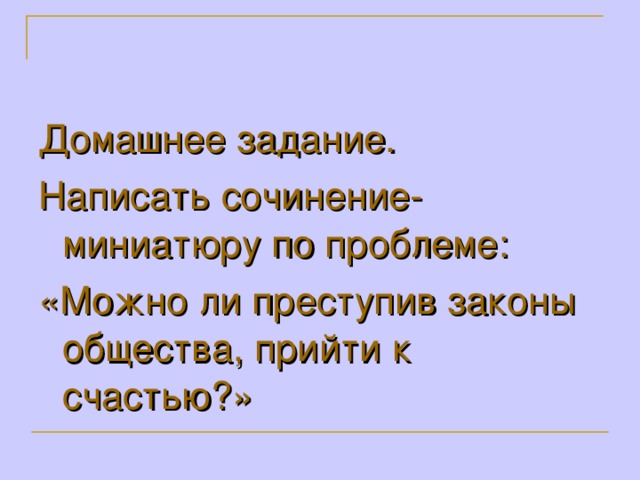 Домашнее задание. Написать сочинение-миниатюру по проблеме: «Можно ли преступив законы общества, прийти к счастью?»