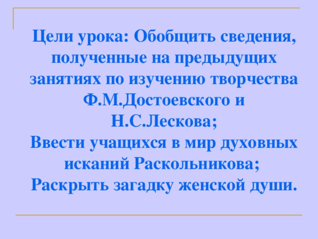 Цели урока: Обобщить сведения, полученные на предыдущих занятиях по изучению творчества Ф.М.Достоевского и Н.С.Лескова; Ввести учащихся в мир духовных исканий Раскольникова; Раскрыть загадку женской души.