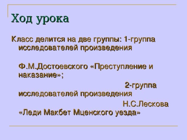 Ход урока Класс делится на две группы: 1-группа исследователей произведения  Ф.М.Достоевского «Преступление и наказание»;  2-группа исследователей произведения  Н.С.Лескова «Леди Макбет Мценского уезда»