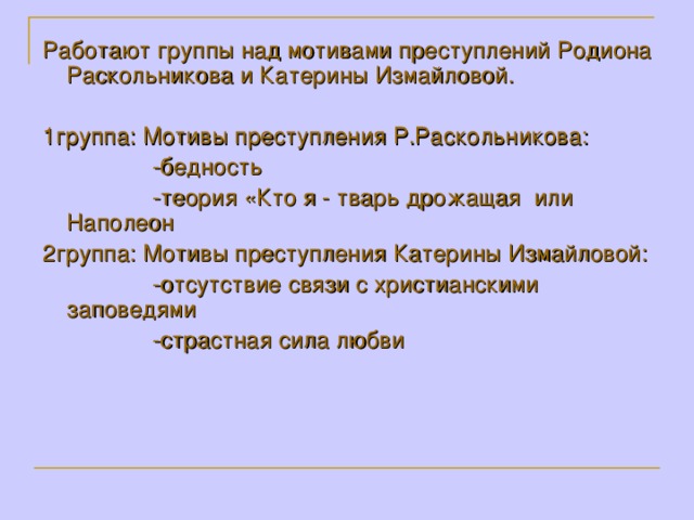 Работают группы над мотивами преступлений Родиона Раскольникова и Катерины Измайловой.  1группа: Мотивы преступления Р.Раскольникова:  -бедность  -теория «Кто я - тварь дрожащая или Наполеон 2группа: Мотивы преступления Катерины Измайловой:  -отсутствие связи с христианскими заповедями  -страстная сила любви