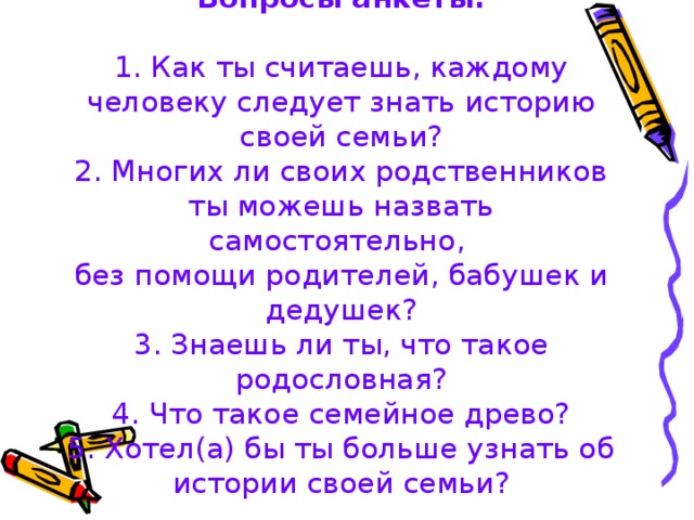 Вопросы анкеты:   1. Как ты считаешь, каждому человеку следует знать историю своей семьи?  2. Многих ли своих родственников ты можешь назвать самостоятельно,  без помощи родителей, бабушек и дедушек?  3. Знаешь ли ты, что такое родословная?  4. Что такое семейное древо?  5. Хотел(а) бы ты больше узнать об истории своей семьи?