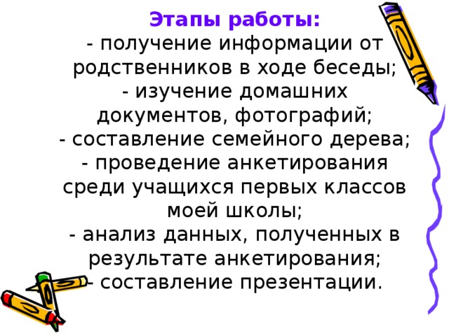 Этапы работы:  - получение информации от родственников в ходе беседы;  - изучение домашних документов, фотографий;  - составление семейного дерева;  - проведение анкетирования среди учащихся первых классов моей школы;  - анализ данных, полученных в результате анкетирования;  - составление презентации.