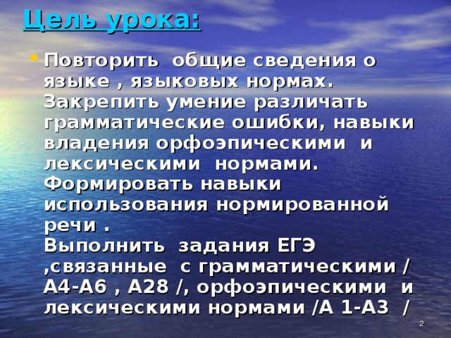 Цель урока:   Повторить общие сведения о языке , языковых нормах.  Закрепить умение различать грамматические ошибки, навыки владения орфоэпическими и лексическими нормами.  Формировать навыки использования нормированной речи .  Выполнить задания ЕГЭ ,связанные с грамматическими / А4-А6 , А28 /, орфоэпическими и лексическими нормами /А 1-А3 /