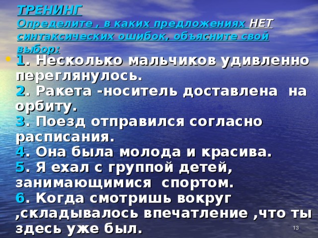 ТРЕНИНГ  Определите , в каких предложениях НЕТ синтаксических ошибок, объясните свой выбор: 1 . Несколько мальчиков удивленно переглянулось.  2 . Ракета -носитель доставлена на орбиту.  3 . Поезд отправился согласно расписания.  4 . Она была молода и красива.  5 . Я ехал с группой детей, занимающимися спортом.  6 . Когда смотришь вокруг ,складывалось впечатление ,что ты здесь уже был.