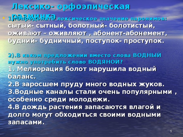 Лексико- орфоэпическая разминка 1).Определите лексическое значение паронимов:  сытый- сытный, болотный- болотистый,  оживают – оживляют , абонент-абонемент,  будний- будничный, поступок- проступок.   2).В каком предложении вместо слова ВОДНЫЙ нужно употребить слово ВОДЯНОЙ?  1. Мелиорация болот нарушила водный баланс.  2.В заросшем пруду много водных жуков.  3.Водные каналы стали очень популярными ,  особенно среди молодежи.  4.В дождь растения запасаются влагой и долго могут обходиться своими водными запасами.