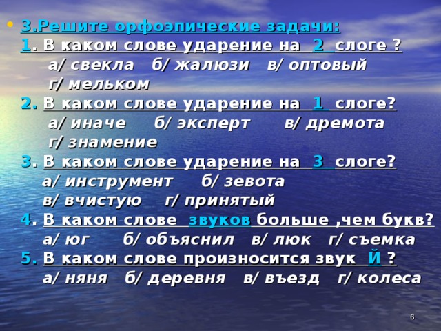 3.Решите орфоэпические задачи:  1 . В каком слове ударение на 2 слоге ?   а/ свекла б/ жалюзи в/ оптовый  г/ мельком  2.  В каком слове ударение на 1 слоге?   а/ иначе б/ эксперт в/ дремота  г/ знамение  3 . В каком слове ударение на 3 слоге?  а/ инструмент б/ зевота  в/ вчистую г/ принятый  4 . В каком слове звуков больше ,чем букв?   а/ юг б/ объяснил в/ люк г/ съемка  5.  В каком слове произносится звук Й ?