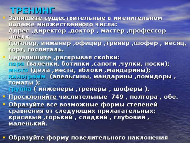 ТРЕНИНГ Запишите существительные в именительном падеже множественного числа:  Адрес ,директор ,доктор , мастер ,профессор ,шелк.  Договор, инженер ,офицер ,тренер ,шофер , месяц, торт, госпиталь. Перепишите ,раскрывая скобки:  пара (валенки, ботинки ,сапоги ,чулки, носки);  много (дела ,места, яблоки ,мандарины);  килограмм (апельсины, мандарины ,помидоры , томаты );  группа ( инженеры ,тренеры , шоферы ). Просклоняйте числительные 749 , полтора , обе. Образуйте все возможные формы степеней сравнения от следующих прилагательных:  красивый ,горький , сладкий , глубокий , маленький.   О бразуйте форму повелительного наклонения глаголов : ехать , разжечь, лечь , стереть.