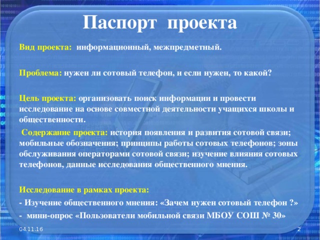 Паспорт проекта Вид проекта: информационный, межпредметный.  Проблема: нужен ли сотовый телефон, и если нужен, то какой?  Цель проекта: организовать поиск информации и провести исследование на основе совместной деятельности учащихся школы и общественности.  Содержание проекта: история появления и развития сотовой связи; мобильные обозначения; принципы работы сотовых телефонов; зоны обслуживания операторами сотовой связи; изучение влияния сотовых телефонов, данные исследования общественного мнения.  Исследование в рамках проекта: - Изучение общественного мнения: «Зачем нужен сотовый телефон ?» - мини-опрос «Пользователи мобильной связи МБОУ СОШ № 30»  04.11.16