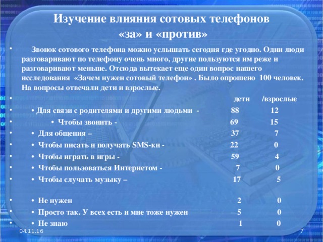 Изучение влияния сотовых телефонов  «за» и «против»    Звонок сотового телефона можно услышать сегодня где угодно. Одни люди разговаривают по телефону очень много, другие пользуются им реже и разговаривают меньше. Отсюда вытекает еще один вопрос нашего исследования «Зачем нужен сотовый телефон» . Было опрошено 100 человек. На вопросы отвечали дети и взрослые.   дети /взрослые • Для связи с родителями и другими людьми - 88 12 • Чтобы звонить - 69 15 • Для общения – 37 7 • Чтобы писать и получать SMS -ки - 22 0 • Чтобы играть в игры - 59 4 • Чтобы пользоваться Интернетом - 7 0 • Чтобы случать музыку – 17 5 • Не нужен 2 0 • Просто так. У всех есть и мне тоже нужен 5 0 • Не знаю 1 0 04.11.16