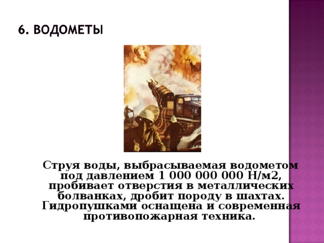 Струя воды, выбрасываемая водометом под давлением 1 000 000 000 Н/м2, пробивает отверстия в металлических болванках, дробит породу в шахтах. Гидропушками оснащена и современная противопожарная техника.