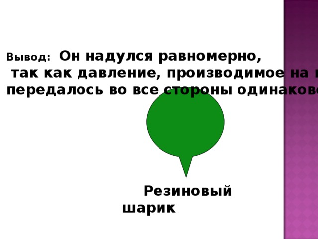 Вывод:  Он надулся равномерно,  так как давление, производимое на воздух, передалось во все стороны одинаково.  Резиновый шарик